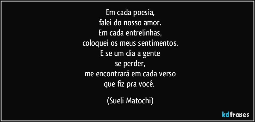 Em cada poesia,
falei do nosso amor.
Em cada entrelinhas,
coloquei os meus sentimentos.
E se um dia a gente
se perder,
me encontrará em cada verso
que fiz pra você. (Sueli Matochi)