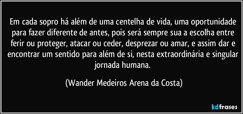 Em cada sopro há além de uma centelha de vida, uma oportunidade para fazer diferente de antes, pois será sempre sua a escolha entre ferir ou proteger, atacar ou ceder, desprezar ou amar, e assim dar e encontrar um sentido para além de si, nesta extraordinária e singular jornada humana. (Wander Medeiros Arena da Costa)