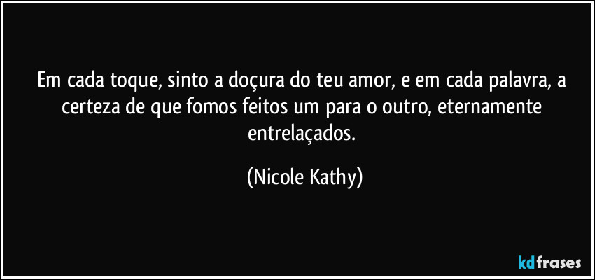 Em cada toque, sinto a doçura do teu amor, e em cada palavra, a certeza de que fomos feitos um para o outro, eternamente entrelaçados. (Nicole Kathy)