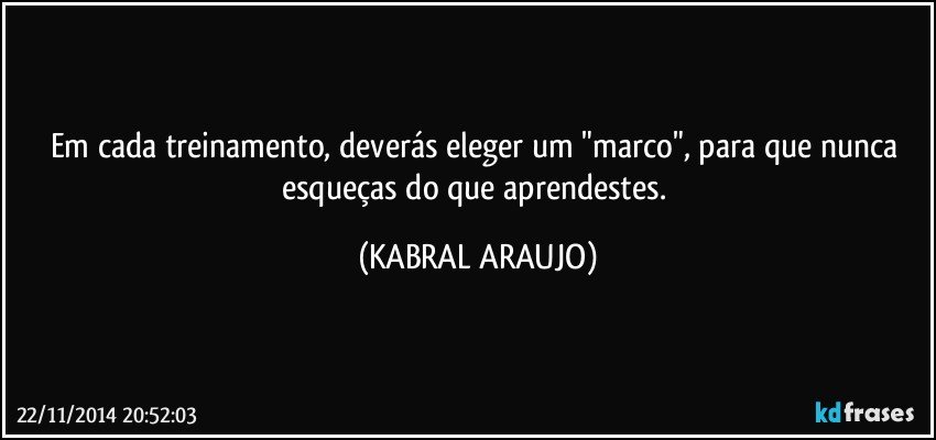 Em cada treinamento, deverás eleger um "marco", para que nunca esqueças do que aprendestes. (KABRAL ARAUJO)