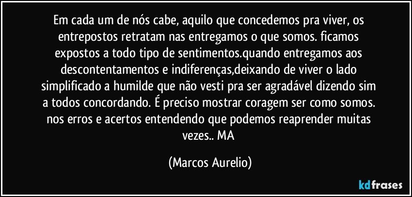 Em cada um de nós  cabe,  aquilo que concedemos  pra viver, os entrepostos retratam nas entregamos o que somos. ficamos expostos a todo tipo de sentimentos.quando entregamos aos descontentamentos e indiferenças,deixando de viver o lado simplificado  a humilde que não vesti  pra ser agradável dizendo sim a todos concordando. É preciso mostrar coragem ser como somos. nos erros e acertos  entendendo que podemos reaprender muitas vezes.. MA (Marcos Aurelio)