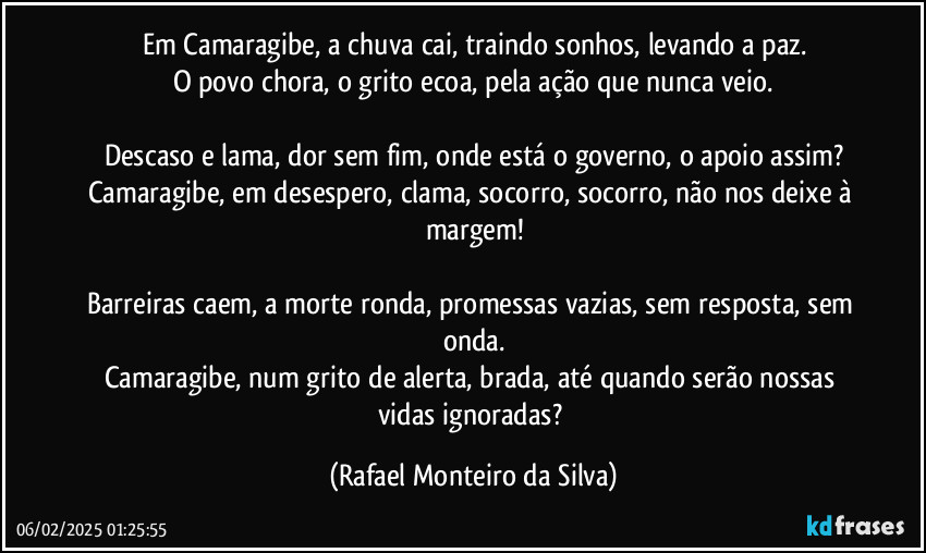 Em Camaragibe, a chuva cai, traindo sonhos, levando a paz.
O povo chora, o grito ecoa, pela ação que nunca veio.

Descaso e lama, dor sem fim, onde está o governo, o apoio assim?
Camaragibe, em desespero, clama, socorro, socorro, não nos deixe à margem!

Barreiras caem, a morte ronda, promessas vazias, sem resposta, sem onda.
Camaragibe, num grito de alerta, brada, até quando serão nossas vidas ignoradas? (Rafael Monteiro da Silva)