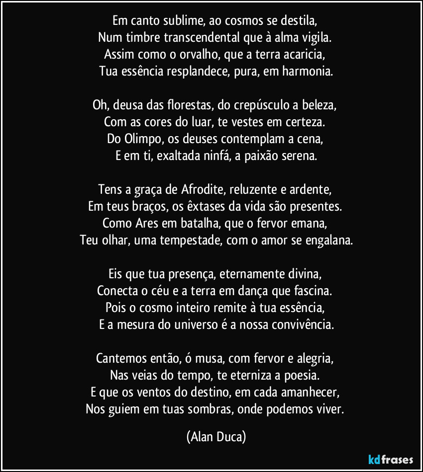 Em canto sublime, ao cosmos se destila,  
Num timbre transcendental que à alma vigila.  
Assim como o orvalho, que a terra acaricia,  
Tua essência resplandece, pura, em harmonia.

Oh, deusa das florestas, do crepúsculo a beleza,  
Com as cores do luar, te vestes em certeza.  
Do Olimpo, os deuses contemplam a cena,  
E em ti, exaltada ninfá, a paixão serena.

Tens a graça de Afrodite, reluzente e ardente,  
Em teus braços, os êxtases da vida são presentes.  
Como Ares em batalha, que o fervor emana,  
Teu olhar, uma tempestade, com o amor se engalana.

Eis que tua presença, eternamente divina,  
Conecta o céu e a terra em dança que fascina.  
Pois o cosmo inteiro remite à tua essência,  
E a mesura do universo é a nossa convivência.

Cantemos então, ó musa, com fervor e alegria,  
Nas veias do tempo, te eterniza a poesia.  
E que os ventos do destino, em cada amanhecer,  
Nos guiem em tuas sombras, onde podemos viver. (Alan Duca)