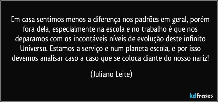 Em casa sentimos menos a diferença nos padrões em geral, porém fora dela, especialmente na escola e no trabalho é que nos deparamos com os incontáveis níveis de evolução deste infinito Universo. Estamos a serviço e num planeta escola, e por isso devemos analisar caso a caso que se coloca diante do nosso nariz! (Juliano Leite)