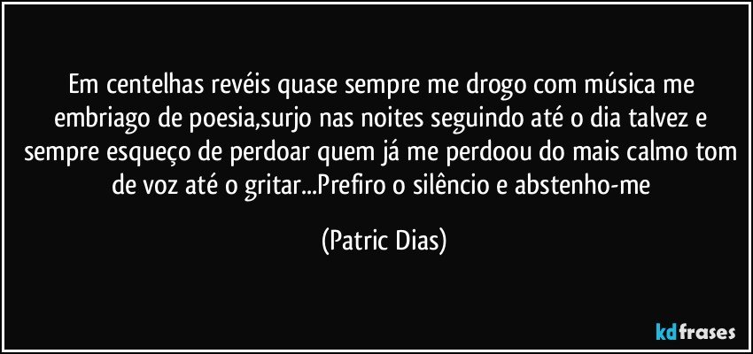 Em centelhas revéis quase sempre me drogo com música me embriago de poesia,surjo nas noites seguindo até o dia talvez e sempre esqueço de perdoar quem já me perdoou do mais calmo tom de voz até o gritar...Prefiro o silêncio e abstenho-me (Patric Dias)