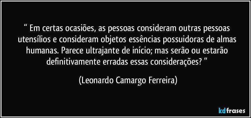 “ Em certas ocasiões, as pessoas consideram outras pessoas utensílios e consideram objetos essências possuidoras de almas humanas. Parece ultrajante de início; mas serão ou estarão definitivamente erradas essas considerações? “ (Leonardo Camargo Ferreira)