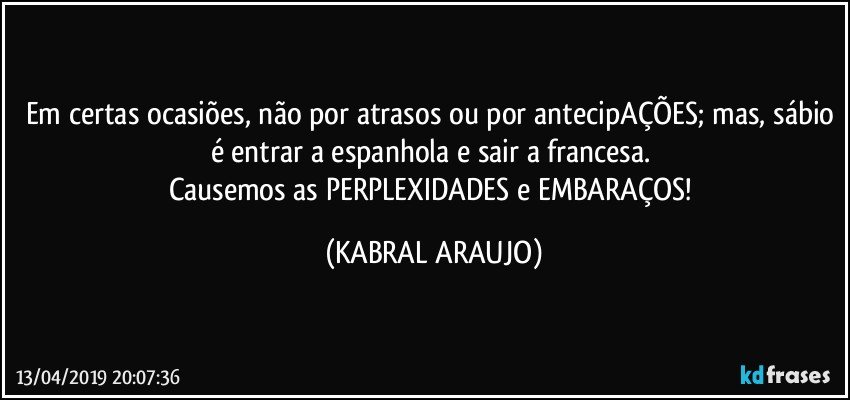 Em certas ocasiões, não por atrasos ou por antecipAÇÕES; mas, sábio é entrar a espanhola e sair a francesa. 
Causemos as PERPLEXIDADES e EMBARAÇOS! (KABRAL ARAUJO)