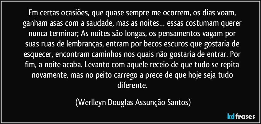 Em certas ocasiões, que quase sempre me ocorrem, os dias voam, ganham asas com a saudade, mas as noites… essas costumam querer nunca terminar; As noites são longas, os pensamentos vagam por suas ruas de lembranças, entram por becos escuros que gostaria de esquecer, encontram caminhos nos quais não gostaria de entrar. Por fim, a noite acaba. Levanto com aquele receio de que tudo se repita novamente, mas no peito carrego a prece de que hoje seja tudo diferente. (Werlleyn Douglas Assunção Santos)