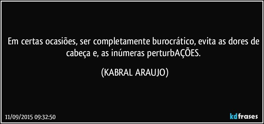 Em certas ocasiões, ser completamente burocrático, evita as dores de cabeça e, as inúmeras perturbAÇÕES. (KABRAL ARAUJO)