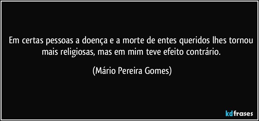 Em certas pessoas a doença e a morte de entes queridos lhes tornou mais religiosas, mas em mim teve efeito contrário. (Mário Pereira Gomes)