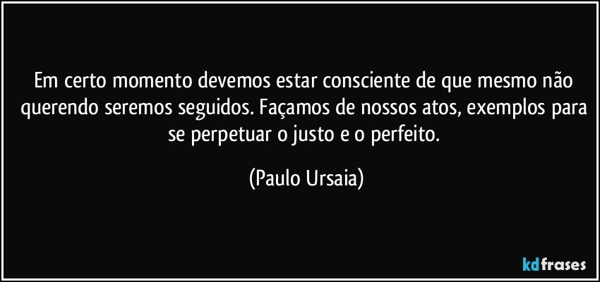 Em certo momento devemos estar consciente de que mesmo não querendo seremos seguidos. Façamos de nossos atos, exemplos para se perpetuar o justo e o perfeito. (Paulo Ursaia)