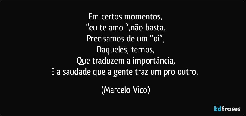 Em certos momentos,
“eu te amo “,não basta.
Precisamos de um “oi”,
Daqueles, ternos,
Que traduzem  a importância,
E a saudade que a gente traz um pro outro. (Marcelo Vico)