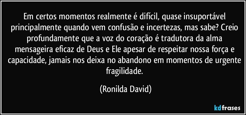 Em certos momentos realmente é difícil, quase insuportável principalmente quando vem confusão e incertezas, mas sabe? Creio profundamente que a voz do coração é tradutora da alma mensageira eficaz de Deus e Ele apesar de respeitar nossa força e capacidade, jamais nos deixa no abandono em momentos de urgente fragilidade. (Ronilda David)