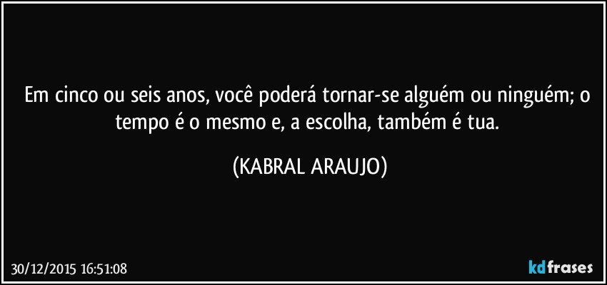 Em cinco ou seis anos, você poderá tornar-se alguém ou ninguém; o tempo é o mesmo e, a escolha, também é tua. (KABRAL ARAUJO)