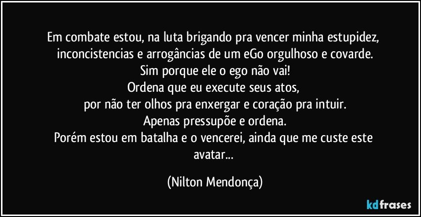 ⁠
Em combate estou, na luta brigando pra vencer minha estupidez, inconcistencias e arrogâncias de um eGo orgulhoso e covarde.
Sim porque ele o ego não vai!
Ordena que eu execute seus atos, 
por não ter olhos pra enxergar e coração pra intuir.
Apenas pressupõe e ordena.
Porém estou em batalha e o vencerei, ainda que me custe este avatar... (Nilton Mendonça)