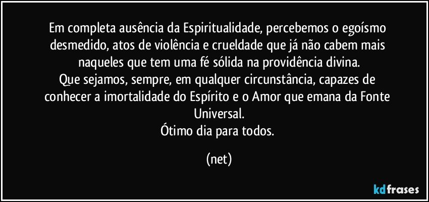 Em completa ausência da Espiritualidade, percebemos o egoísmo desmedido, atos de violência e crueldade que já não cabem mais naqueles que tem uma fé sólida na providência divina.
Que sejamos, sempre, em qualquer circunstância, capazes de conhecer a imortalidade do Espírito e o Amor que emana da Fonte Universal.
Ótimo dia para todos. (net)