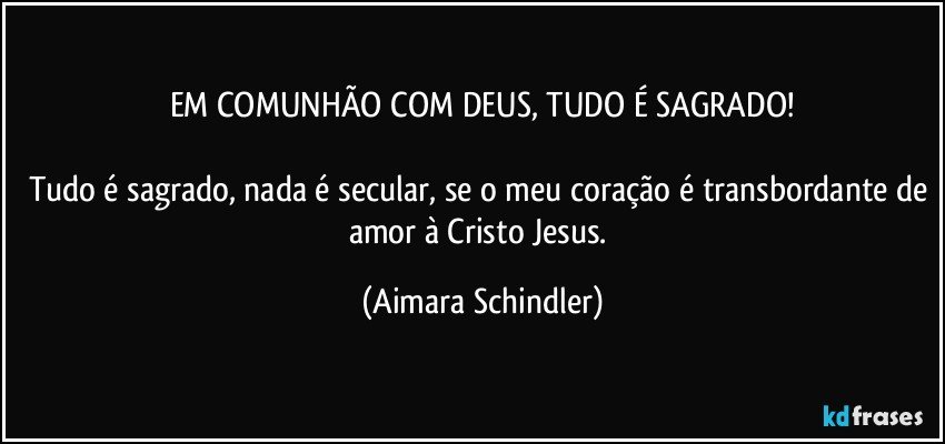 EM COMUNHÃO COM DEUS, TUDO É SAGRADO!

Tudo é sagrado, nada é secular, se o meu coração é transbordante de amor à Cristo Jesus. (Aimara Schindler)