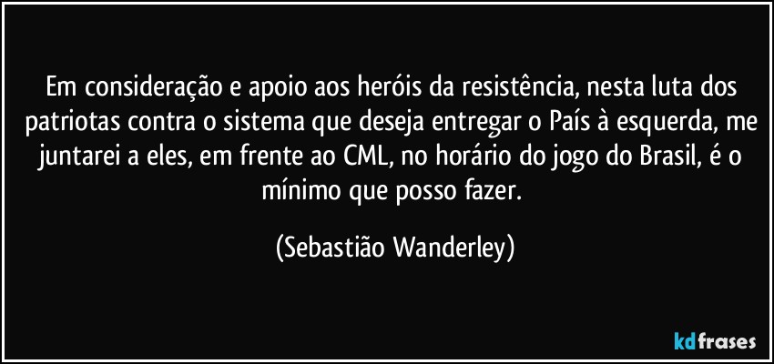 Em consideração e apoio aos heróis da resistência, nesta luta dos patriotas contra o sistema que deseja entregar o País à esquerda, me juntarei a eles, em frente ao CML, no horário do jogo do Brasil, é o mínimo que posso fazer. (Sebastião Wanderley)