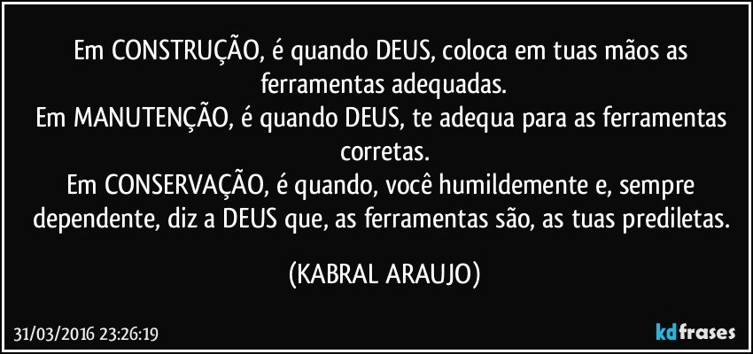 Em CONSTRUÇÃO, é quando DEUS, coloca em tuas mãos as ferramentas adequadas.
Em MANUTENÇÃO, é quando DEUS, te adequa para as ferramentas corretas.
Em CONSERVAÇÃO, é quando, você humildemente e, sempre dependente, diz a DEUS que, as ferramentas são, as tuas prediletas. (KABRAL ARAUJO)