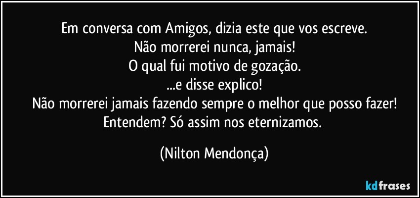 Em conversa com Amigos, dizia este que vos escreve.
Não morrerei nunca, jamais!
O qual fui motivo de gozação.
...e disse explico!
Não morrerei jamais fazendo sempre o melhor que posso fazer!
Entendem? Só assim nos eternizamos. (Nilton Mendonça)