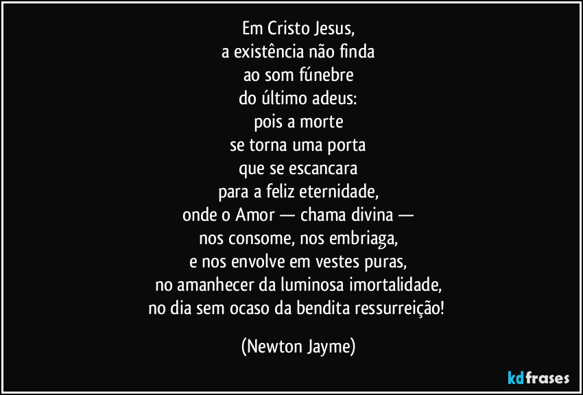 Em Cristo Jesus,
a existência não finda
ao som fúnebre
do último adeus:
pois a morte
se torna uma porta
que se escancara
para a feliz eternidade,
onde o Amor — chama divina —
nos consome, nos embriaga,
e nos envolve em vestes puras,
no amanhecer da luminosa imortalidade,
no dia sem ocaso da bendita ressurreição! (Newton Jayme)