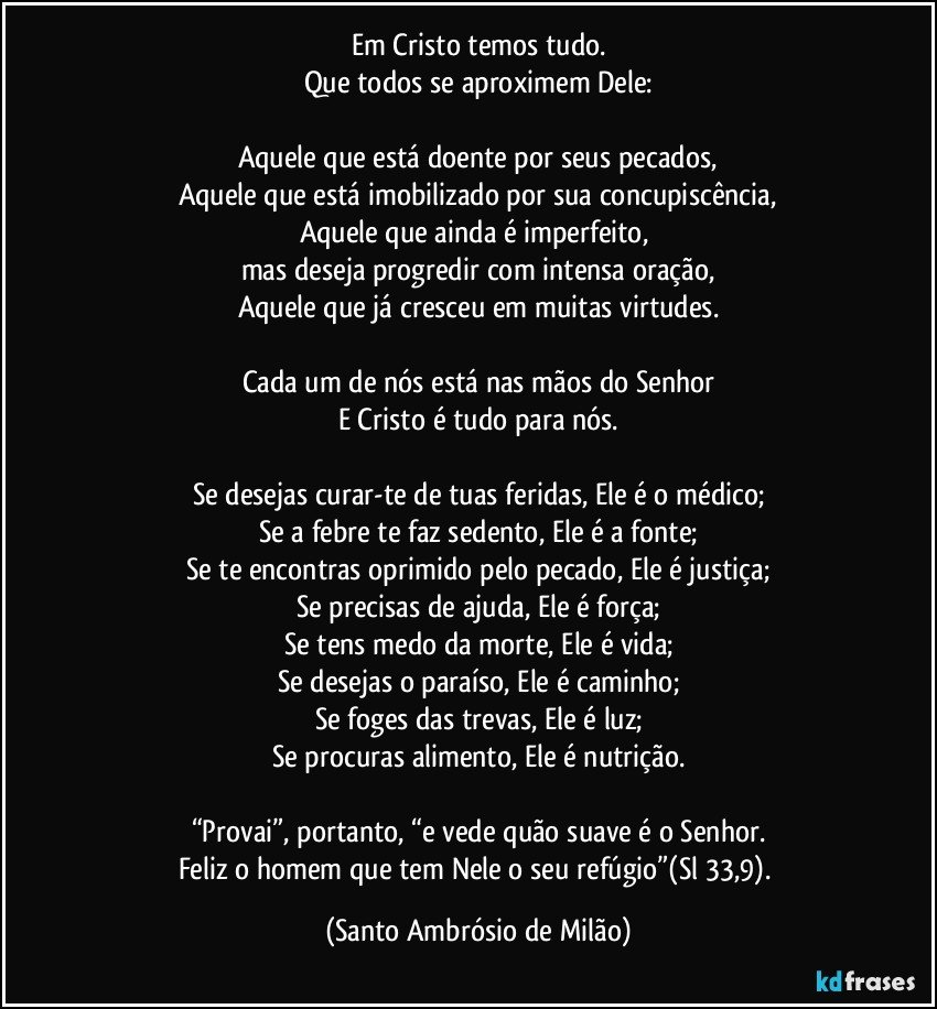 Em Cristo temos tudo.
Que todos se aproximem Dele:

Aquele que está doente por seus pecados,
Aquele que está imobilizado por sua concupiscência,
Aquele que ainda é imperfeito, 
mas deseja progredir com intensa oração,
Aquele que já cresceu em muitas virtudes.

Cada um de nós está nas mãos do Senhor
E Cristo é tudo para nós.

Se desejas curar-te de tuas feridas, Ele é o médico;
Se a febre te faz sedento, Ele é a fonte;
Se te encontras oprimido pelo pecado, Ele é justiça;
Se precisas de ajuda, Ele é força;
Se tens medo da morte, Ele é vida;
Se desejas o paraíso, Ele é caminho;
Se foges das trevas, Ele é luz;
Se procuras alimento, Ele é nutrição.

“Provai”, portanto, “e vede quão suave é o Senhor.
Feliz o homem que tem Nele o seu refúgio”(Sl 33,9). (Santo Ambrósio de Milão)