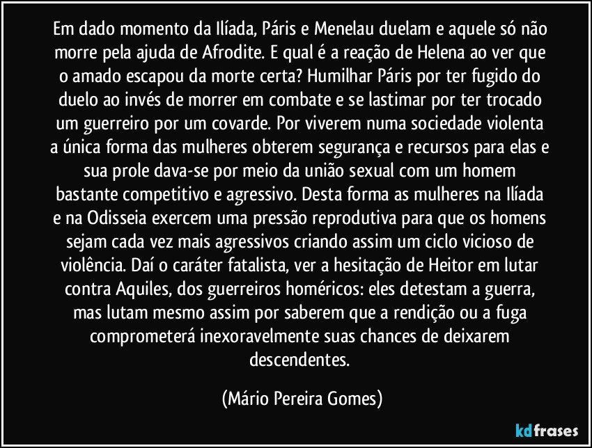 Em dado momento da Ilíada, Páris e Menelau duelam e aquele só não morre pela ajuda de Afrodite. E qual é a reação de Helena ao ver que o amado escapou da morte certa? Humilhar Páris por ter fugido do duelo ao invés de morrer em combate e se lastimar por ter trocado um guerreiro por um covarde. Por viverem numa sociedade violenta a única forma das mulheres obterem segurança e recursos para elas e sua prole dava-se por meio da união sexual com um homem bastante competitivo e agressivo. Desta forma as mulheres na Ilíada e na Odisseia exercem uma pressão reprodutiva para que os homens sejam cada vez mais agressivos criando assim um ciclo vicioso de violência. Daí o caráter fatalista, ver a hesitação de Heitor em lutar contra Aquiles, dos guerreiros homéricos: eles detestam a guerra, mas lutam mesmo assim por saberem que a rendição ou a fuga comprometerá inexoravelmente suas chances de deixarem descendentes. (Mário Pereira Gomes)