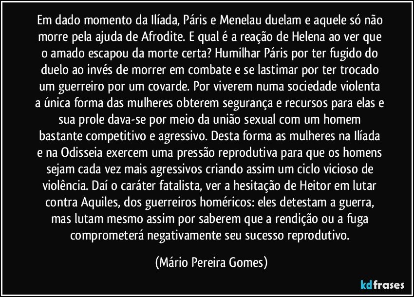 Em dado momento da Ilíada, Páris e Menelau duelam e aquele só não morre pela ajuda de Afrodite. E qual é a reação de Helena ao ver que o amado escapou da morte certa? Humilhar Páris por ter fugido do duelo ao invés de morrer em combate e se lastimar por ter trocado um guerreiro por um covarde. Por viverem numa sociedade violenta a única forma das mulheres obterem segurança e recursos para elas e sua prole dava-se por meio da união sexual com um homem bastante competitivo e agressivo. Desta forma as mulheres na Ilíada e na Odisseia exercem uma pressão reprodutiva para que os homens sejam cada vez mais agressivos criando assim um ciclo vicioso de violência. Daí o caráter fatalista, ver a hesitação de Heitor em lutar contra Aquiles, dos guerreiros homéricos: eles detestam a guerra, mas lutam mesmo assim por saberem que a rendição ou a fuga comprometerá negativamente seu sucesso reprodutivo. (Mário Pereira Gomes)