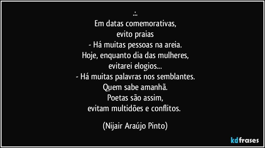 .:.
Em datas comemorativas,
evito praias
- Há muitas pessoas na areia.
Hoje, enquanto dia das mulheres,
evitarei elogios...
- Há muitas palavras nos semblantes.
Quem sabe amanhã.
Poetas são assim,
evitam multidões e conflitos. (Nijair Araújo Pinto)