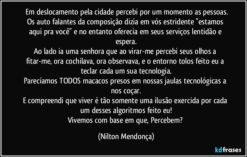 ⁠Em deslocamento pela cidade percebi por um momento as pessoas.
Os auto falantes da composição dizia em vós estridente "estamos aqui pra você" e no entanto oferecia em seus serviços lentidão e espera.
Ao lado ia uma senhora que ao virar-me percebi seus olhos a fitar-me, ora cochilava, ora observava, e o entorno tolos feito eu a teclar cada um sua tecnologia.
Parecíamos TODOS macacos presos em nossas jaulas tecnológicas a nos coçar.
E compreendi que viver é tão somente uma ilusão exercida por cada um desses algoritmos feito eu!
Vivemos com base em que, Percebem? (Nilton Mendonça)