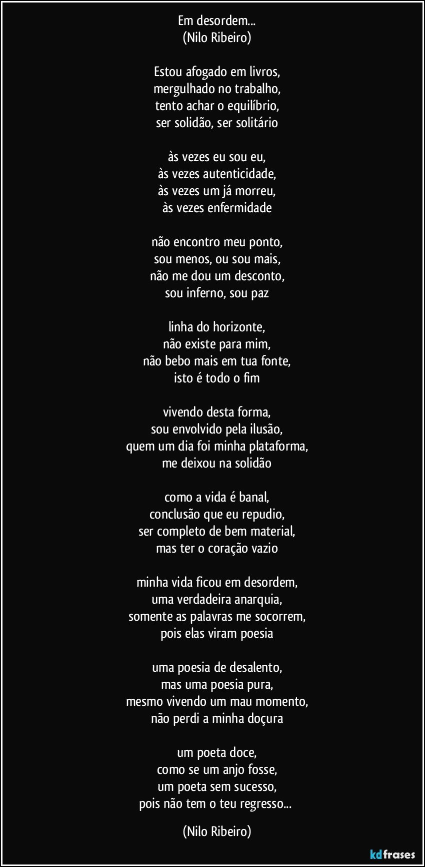 Em desordem...
(Nilo Ribeiro)

Estou afogado em livros,
mergulhado no trabalho,
tento achar o equilíbrio,
ser solidão, ser solitário

às vezes eu sou eu,
às vezes autenticidade,
às vezes um já morreu,
às vezes enfermidade

não encontro meu ponto,
sou menos, ou sou mais,
não me dou um desconto,
sou inferno, sou paz

linha do horizonte,
não existe para mim,
não bebo mais em tua fonte,
isto é todo o fim

vivendo desta forma,
sou envolvido pela ilusão,
quem um dia foi minha plataforma,
me deixou na solidão

como a vida é banal,
conclusão que eu repudio,
ser completo de bem material,
mas ter o coração vazio

minha vida ficou em desordem,
uma verdadeira anarquia,
somente as palavras me socorrem,
pois elas viram poesia

uma poesia de desalento,
mas uma poesia pura,
mesmo vivendo um mau momento,
não perdi a minha doçura

um poeta doce,
como se um anjo fosse,
um poeta sem sucesso,
pois não tem o teu regresso... (Nilo Ribeiro)