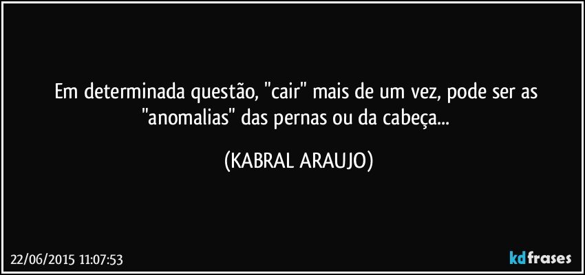 Em determinada questão, "cair" mais de um vez, pode ser as "anomalias" das pernas ou da cabeça... (KABRAL ARAUJO)