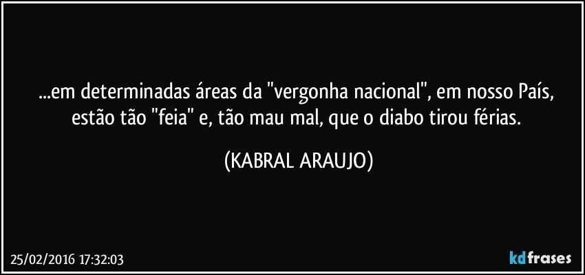 ...em determinadas áreas da "vergonha nacional", em nosso País, estão tão "feia" e, tão mau/mal, que o diabo tirou férias. (KABRAL ARAUJO)