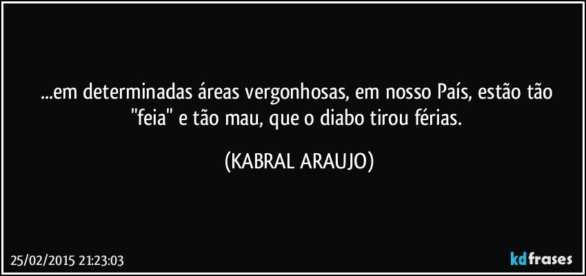 ...em determinadas áreas vergonhosas, em nosso País, estão tão "feia" e tão mau, que o diabo tirou férias. (KABRAL ARAUJO)