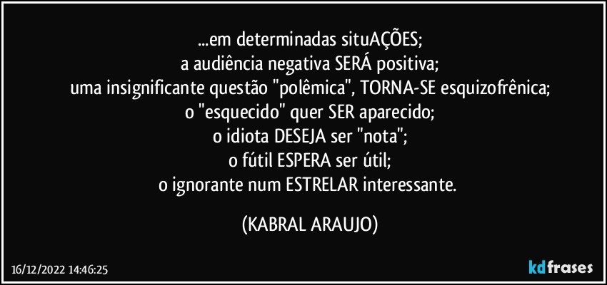 ...em determinadas situAÇÕES;
a audiência negativa SERÁ positiva;
uma insignificante questão "polêmica", TORNA-SE esquizofrênica;
o "esquecido" quer SER aparecido;
o idiota DESEJA ser "nota";
o fútil ESPERA ser útil;
o ignorante num ESTRELAR interessante. (KABRAL ARAUJO)