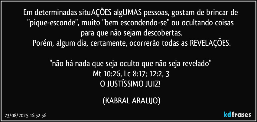 Em determinadas situAÇÕES algUMAS pessoas, gostam de brincar de "pique-esconde", muito "bem escondendo-se" ou ocultando coisas para que não sejam descobertas.
Porém, algum dia, certamente, ocorrerão todas as REVELAÇÕES.

"não há nada que seja oculto que não seja revelado" 
Mt 10:26, Lc 8:17; 12:2, 3
O JUSTÍSSIMO JUIZ! (KABRAL ARAUJO)