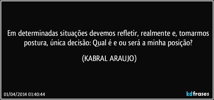 Em determinadas situações devemos refletir, realmente e, tomarmos postura, única decisão: Qual é e/ou será a minha posição? (KABRAL ARAUJO)