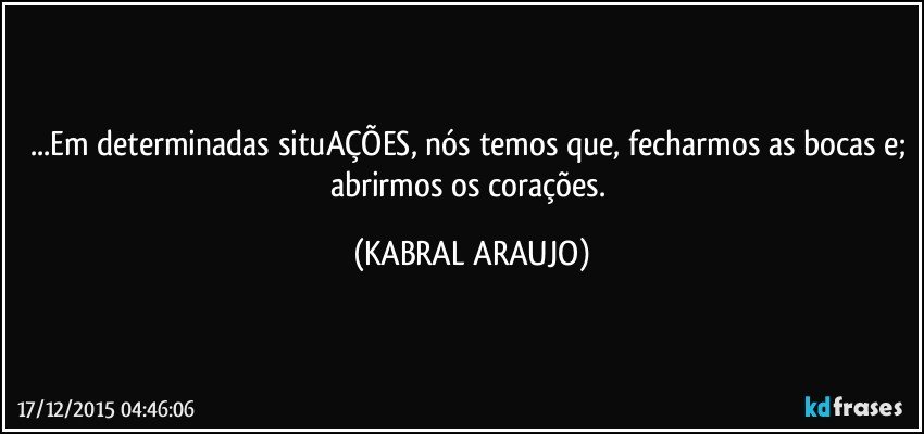 ...Em determinadas situAÇÕES, nós temos que, fecharmos as bocas e; abrirmos os corações. (KABRAL ARAUJO)