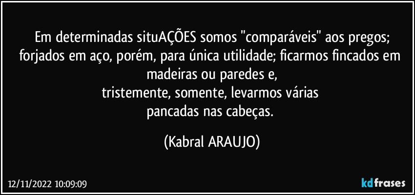 Em determinadas situAÇÕES somos "comparáveis" aos pregos;
forjados em aço, porém, para única utilidade; ficarmos fincados em madeiras ou paredes e,
tristemente, somente, levarmos várias 
pancadas nas cabeças. (KABRAL ARAUJO)