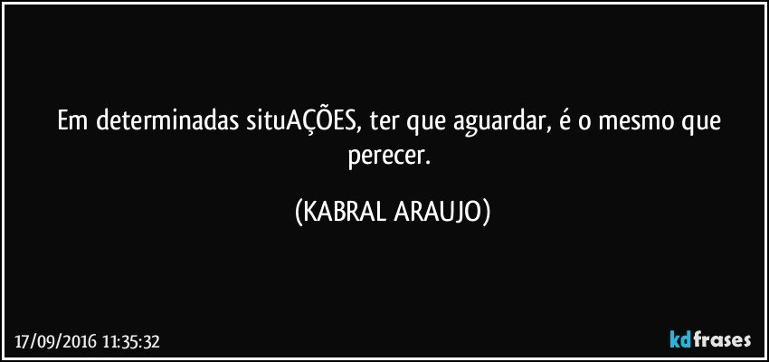 Em determinadas situAÇÕES, ter que aguardar, é o mesmo que perecer. (KABRAL ARAUJO)