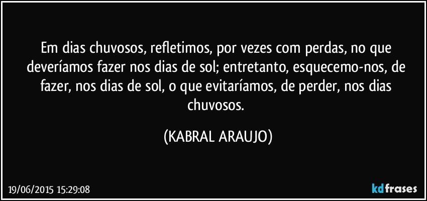 Em dias chuvosos, refletimos, por vezes com perdas, no que deveríamos fazer nos dias de sol; entretanto, esquecemo-nos, de fazer, nos dias de sol, o que evitaríamos, de perder, nos dias chuvosos. (KABRAL ARAUJO)