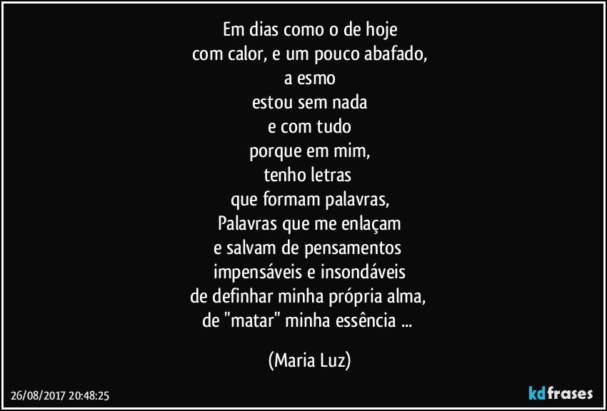 Em dias como o de hoje
com calor, e um pouco abafado,
a esmo
estou sem nada
e com tudo
porque em mim,
tenho letras 
que formam palavras,
Palavras que me enlaçam
e salvam de pensamentos 
impensáveis e insondáveis
de definhar minha própria alma, 
de "matar" minha essência ... (Maria Luz)