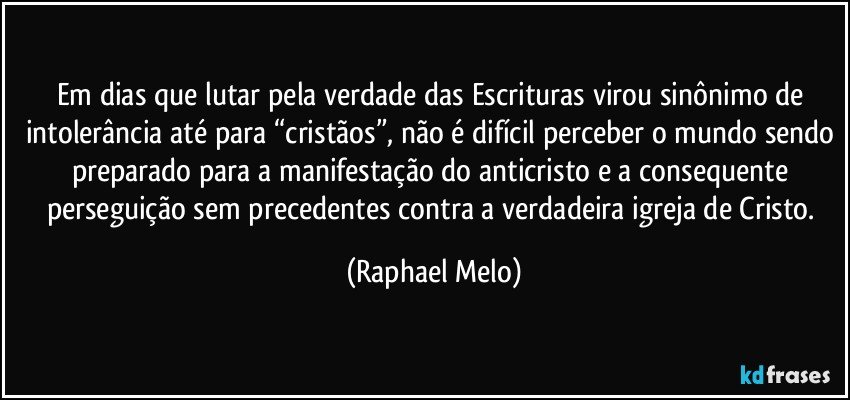 Em dias que lutar pela verdade das Escrituras virou sinônimo de intolerância até para “cristãos”, não é difícil perceber o mundo sendo preparado para a manifestação do anticristo e a consequente perseguição sem precedentes contra a verdadeira igreja de Cristo. (Raphael Melo)