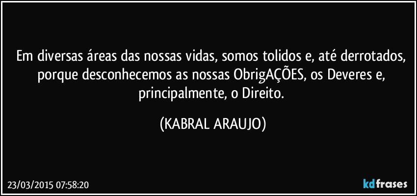 Em diversas áreas das nossas vidas, somos tolidos e, até derrotados, porque desconhecemos as nossas ObrigAÇÕES, os Deveres e, principalmente, o Direito. (KABRAL ARAUJO)