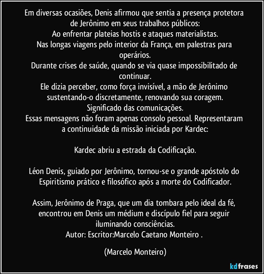 Em diversas ocasiões, Denis afirmou que sentia a presença protetora de Jerônimo em seus trabalhos públicos:
Ao enfrentar plateias hostis e ataques materialistas.
Nas longas viagens pelo interior da França, em palestras para operários.
Durante crises de saúde, quando se via quase impossibilitado de continuar.
Ele dizia perceber, como força invisível, a mão de Jerônimo sustentando-o discretamente, renovando sua coragem.
Significado das comunicações.
Essas mensagens não foram apenas consolo pessoal. Representaram a continuidade da missão iniciada por Kardec:

Kardec abriu a estrada da Codificação.

Léon Denis, guiado por Jerônimo, tornou-se o grande apóstolo do Espiritismo prático e filosófico após a morte do Codificador.

Assim, Jerônimo de Praga, que um dia tombara pelo ideal da fé, encontrou em Denis um médium e discípulo fiel para seguir iluminando consciências.
Autor: Escritor:Marcelo Caetano Monteiro . (Marcelo Monteiro)