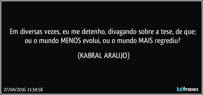 Em diversas vezes, eu me detenho, divagando sobre a tese, de que; ou o mundo MENOS evolui, ou o mundo MAIS regrediu? (KABRAL ARAUJO)