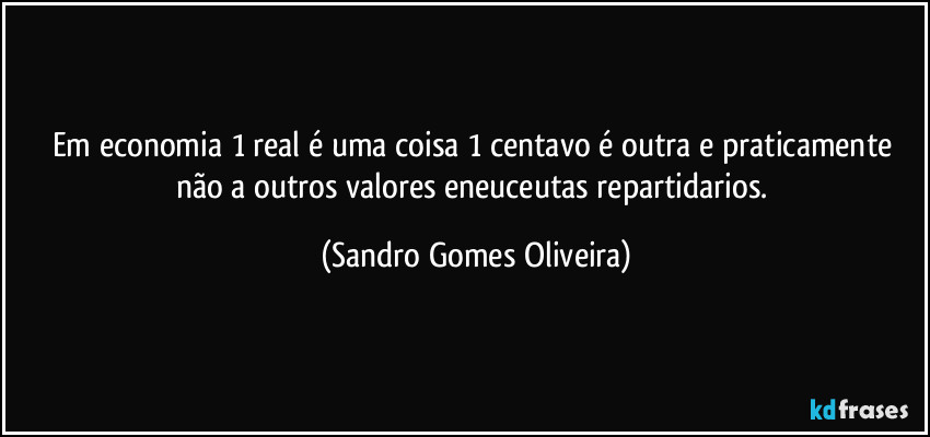 Em economia 1 real é uma coisa 1 centavo é outra e praticamente não a outros valores eneuceutas repartidarios. (Sandro Gomes Oliveira)