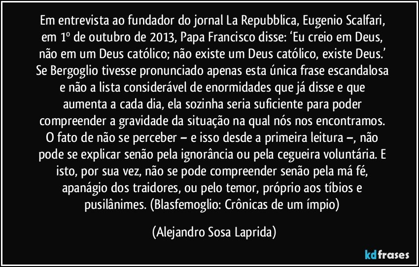 Em entrevista ao fundador do jornal La Repubblica, Eugenio Scalfari, em 1º de outubro de 2013, Papa Francisco disse: ‘Eu creio em Deus, não em um Deus católico; não existe um Deus católico, existe Deus.’ Se Bergoglio tivesse pronunciado apenas esta única frase escandalosa e não a lista considerável de enormidades que já disse e que aumenta a cada dia, ela sozinha seria suficiente para poder compreender a gravidade da situação na qual nós nos encontramos. O fato de não se perceber – e isso desde a primeira leitura –, não pode se explicar senão pela ignorância ou pela cegueira voluntária. E isto, por sua vez, não se pode compreender senão pela má fé, apanágio dos traidores, ou pelo temor, próprio aos tíbios e pusilânimes. (Blasfemoglio: Crônicas de um ímpio) (Alejandro Sosa Laprida)