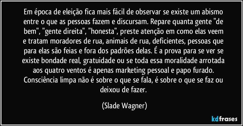Em época de eleição fica mais fácil de observar se existe um abismo entre o que as pessoas fazem e discursam. Repare quanta gente "de bem", "gente direita", "honesta", preste atenção em como elas veem e tratam moradores de rua, animais de rua, deficientes, pessoas que para elas são feias e fora dos padrões delas. É a prova para se ver se existe bondade real, gratuidade ou se toda essa moralidade arrotada aos quatro ventos é apenas marketing pessoal e papo furado. Consciência limpa não é sobre o que se fala, é sobre o que se faz ou deixou de fazer. (Slade Wagner)