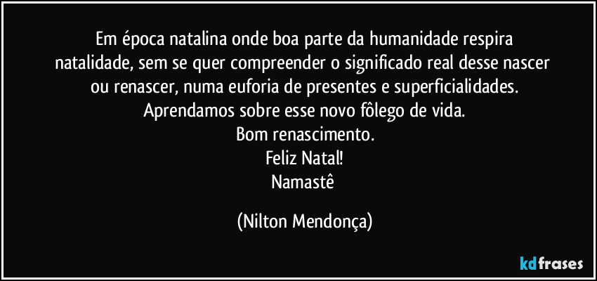 ⁠Em época natalina onde boa parte da humanidade respira natalidade, sem se quer compreender o significado real desse nascer ou renascer, numa euforia de presentes e superficialidades.
Aprendamos sobre esse novo fôlego de vida.
Bom renascimento.
Feliz Natal!
Namastê (Nilton Mendonça)